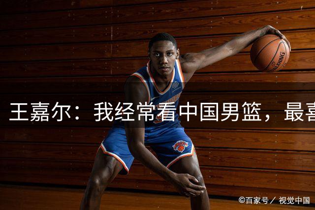 王嘉尔：我经常看中国男篮，最喜欢的球员是国青的朱正