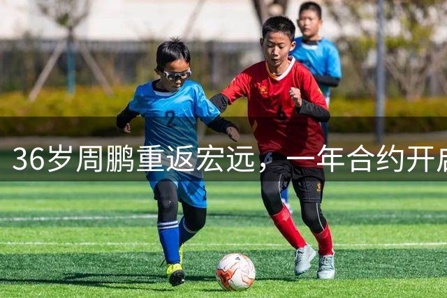 36岁周鹏重返宏远，一年合约开启职业生涯新征程
